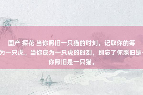 国产 探花 当你照旧一只猫的时刻，记取你的筹画要成为一只虎。当你成为一只虎的时刻，别忘了你照旧是一只猫。