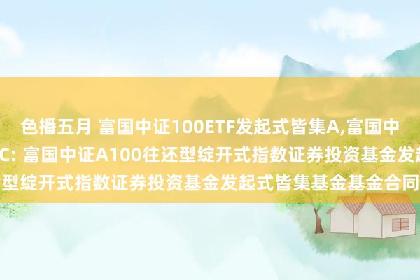 色播五月 富国中证100ETF发起式皆集A，富国中证100ETF发起式皆集C: 富国中证A100往还型绽开式指数证券投资基金发起式皆集基金基金合同