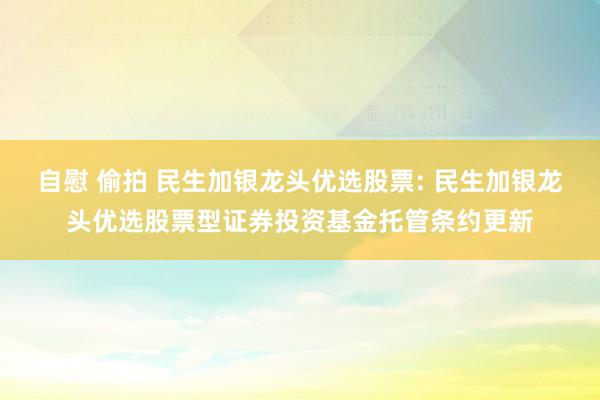 自慰 偷拍 民生加银龙头优选股票: 民生加银龙头优选股票型证券投资基金托管条约更新