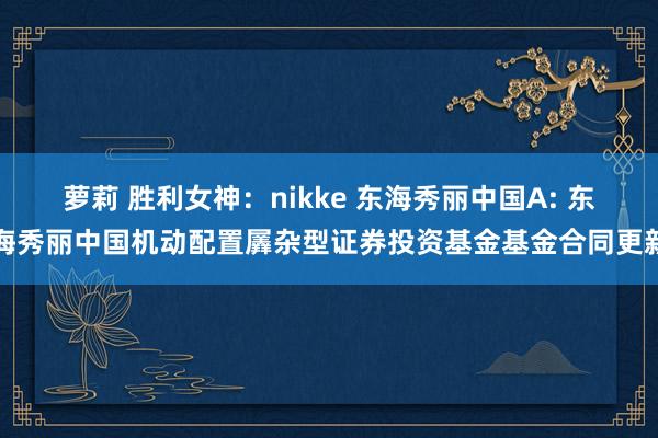 萝莉 胜利女神：nikke 东海秀丽中国A: 东海秀丽中国机动配置羼杂型证券投资基金基金合同更新