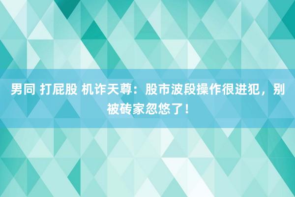 男同 打屁股 机诈天尊：股市波段操作很进犯，别被砖家忽悠了！