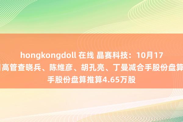 hongkongdoll 在线 晶赛科技：10月17日至10月18日高管查晓兵、陈维彦、胡孔亮、丁曼减合手股份盘算推算4.65万股