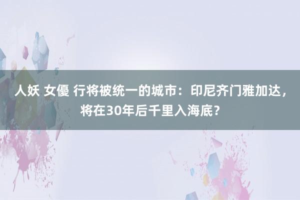 人妖 女優 行将被统一的城市：印尼齐门雅加达，将在30年后千里入海底？