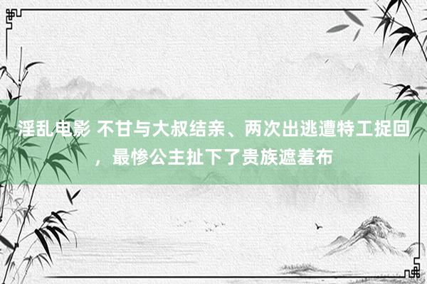 淫乱电影 不甘与大叔结亲、两次出逃遭特工捉回，最惨公主扯下了贵族遮羞布