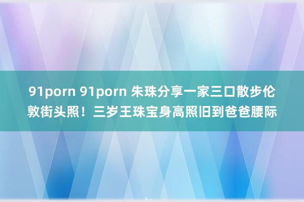 91porn 91porn 朱珠分享一家三口散步伦敦街头照！三岁王珠宝身高照旧到爸爸腰际