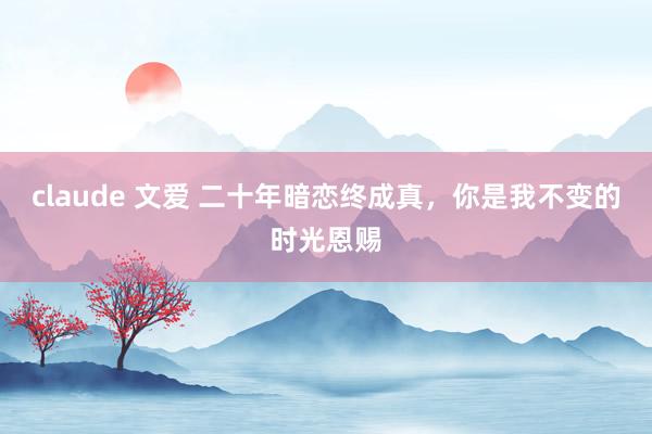 claude 文爱 二十年暗恋终成真，你是我不变的时光恩赐