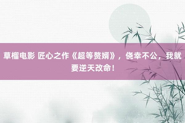 草榴电影 匠心之作《超等赘婿》，侥幸不公，我就要逆天改命！