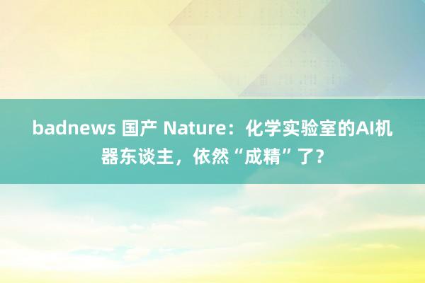 badnews 国产 Nature：化学实验室的AI机器东谈主，依然“成精”了？