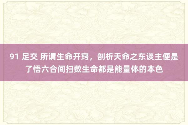 91 足交 所谓生命开窍，剖析天命之东谈主便是了悟六合间扫数生命都是能量体的本色