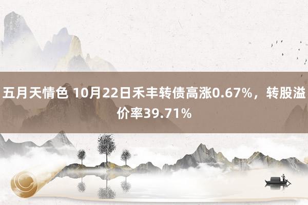 五月天情色 10月22日禾丰转债高涨0.67%，转股溢价率39.71%