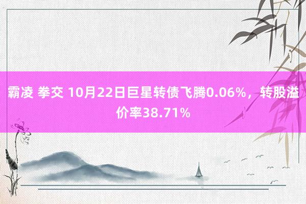 霸凌 拳交 10月22日巨星转债飞腾0.06%，转股溢价率38.71%