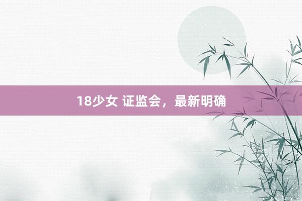 18少女 证监会，最新明确