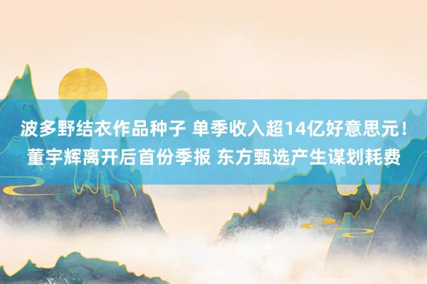 波多野结衣作品种子 单季收入超14亿好意思元！董宇辉离开后首份季报 东方甄选产生谋划耗费