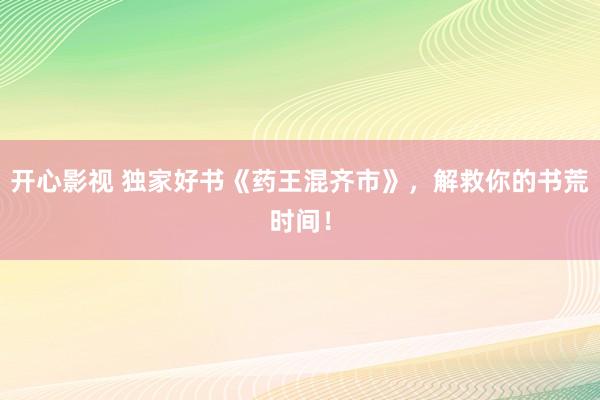 开心影视 独家好书《药王混齐市》，解救你的书荒时间！