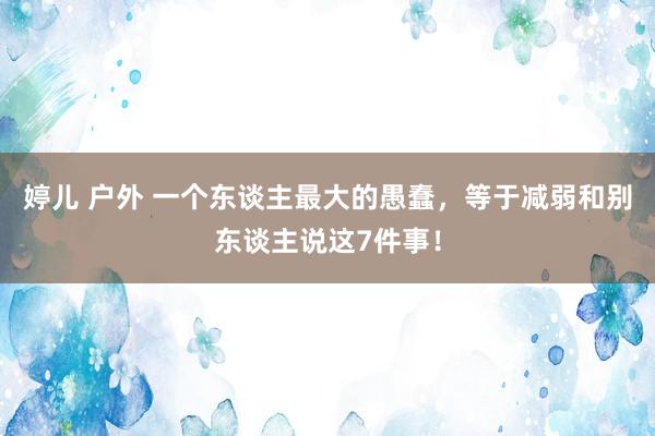 婷儿 户外 一个东谈主最大的愚蠢，等于减弱和别东谈主说这7件事！