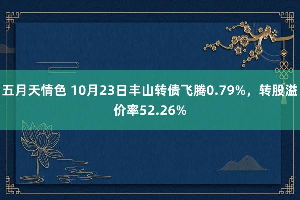 五月天情色 10月23日丰山转债飞腾0.79%，转股溢价率52.26%