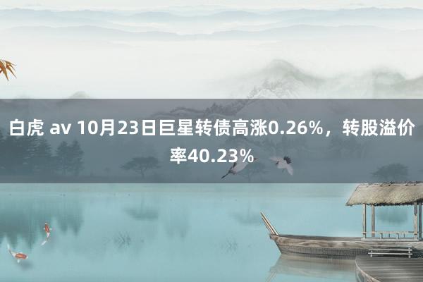 白虎 av 10月23日巨星转债高涨0.26%，转股溢价率40.23%