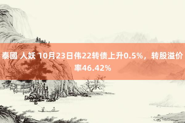 泰國 人妖 10月23日伟22转债上升0.5%，转股溢价率46.42%