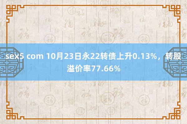 sex5 com 10月23日永22转债上升0.13%，转股溢价率77.66%