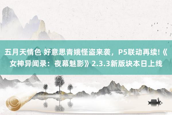 五月天情色 好意思青娥怪盗来袭，P5联动再续!《女神异闻录：夜幕魅影》2.3.3新版块本日上线