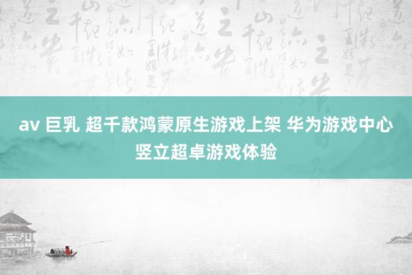 av 巨乳 超千款鸿蒙原生游戏上架 华为游戏中心竖立超卓游戏体验