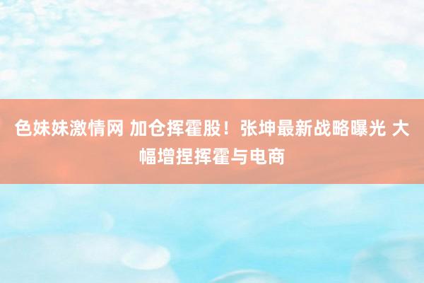 色妹妹激情网 加仓挥霍股！张坤最新战略曝光 大幅增捏挥霍与电商