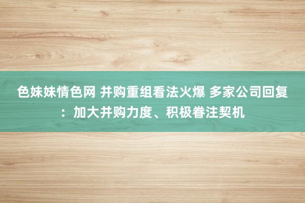 色妹妹情色网 并购重组看法火爆 多家公司回复：加大并购力度、积极眷注契机