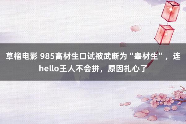 草榴电影 985高材生口试被武断为“睾材生”，连hello王人不会拼，原因扎心了