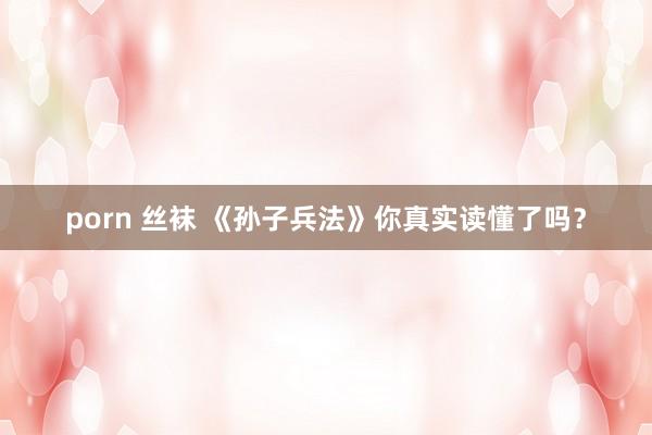 porn 丝袜 《孙子兵法》你真实读懂了吗？