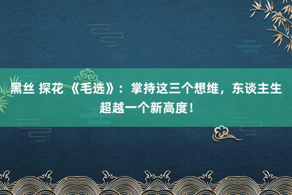 黑丝 探花 《毛选》：掌持这三个想维，东谈主生超越一个新高度！