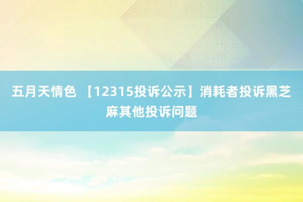 五月天情色 【12315投诉公示】消耗者投诉黑芝麻其他投诉问题