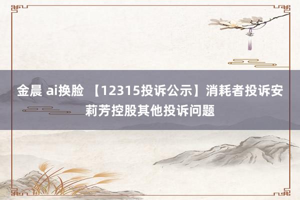 金晨 ai换脸 【12315投诉公示】消耗者投诉安莉芳控股其他投诉问题