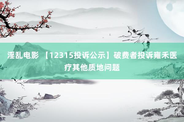 淫乱电影 【12315投诉公示】破费者投诉雍禾医疗其他质地问题