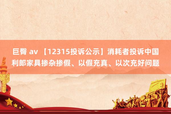 巨臀 av 【12315投诉公示】消耗者投诉中国利郎家具掺杂掺假、以假充真、以次充好问题