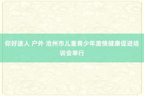 你好迷人 户外 沧州市儿童青少年激情健康促进培训会举行