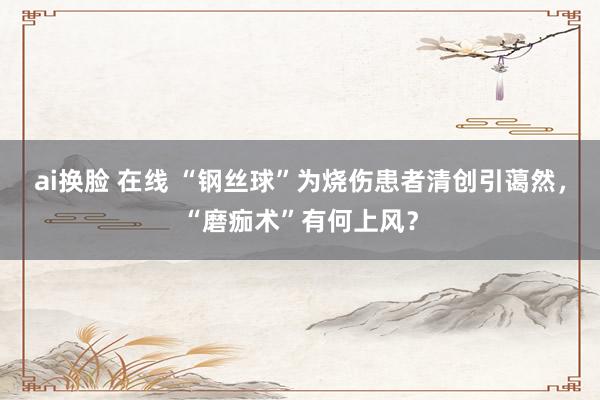 ai换脸 在线 “钢丝球”为烧伤患者清创引蔼然，“磨痂术”有何上风？