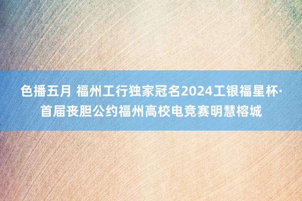 色播五月 福州工行独家冠名2024工银福星杯·首届丧胆公约福州高校电竞赛明慧榕城