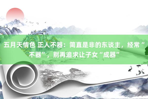 五月天情色 正人不器：简直是非的东谈主，经常“不器”，别再追求让子女“成器”