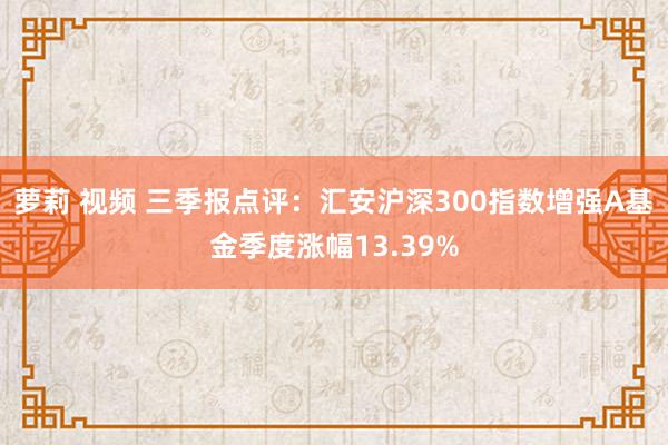 萝莉 视频 三季报点评：汇安沪深300指数增强A基金季度涨幅13.39%