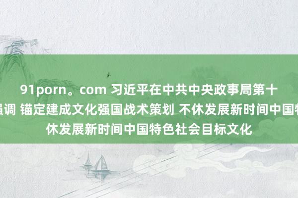 91porn。com 习近平在中共中央政事局第十七次集体学习时强调 锚定建成文化强国战术策划 不休发展新时间中国特色社会目标文化