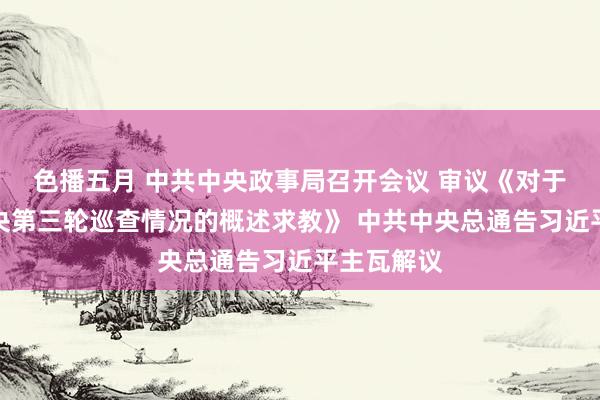 色播五月 中共中央政事局召开会议 审议《对于二十届中央第三轮巡查情况的概述求教》 中共中央总通告习近平主瓦解议