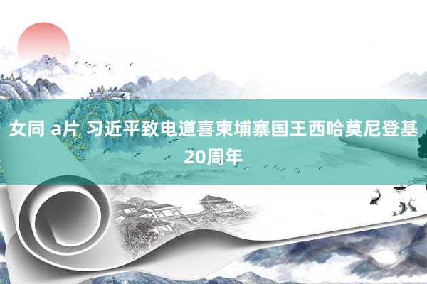 女同 a片 习近平致电道喜柬埔寨国王西哈莫尼登基20周年