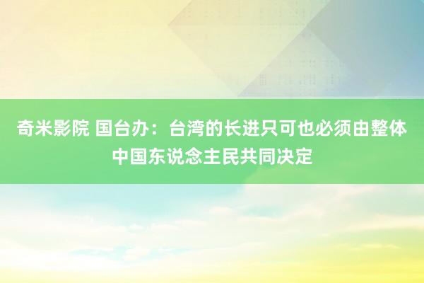 奇米影院 国台办：台湾的长进只可也必须由整体中国东说念主民共同决定