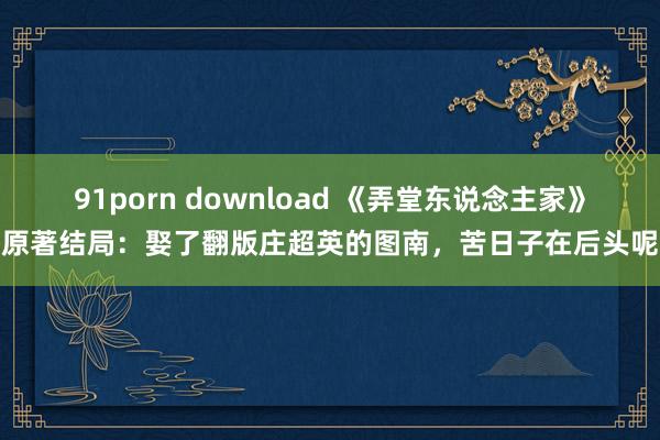 91porn download 《弄堂东说念主家》原著结局：娶了翻版庄超英的图南，苦日子在后头呢