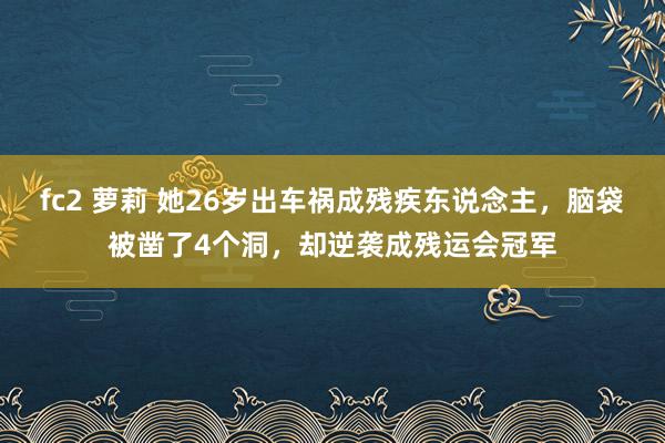 fc2 萝莉 她26岁出车祸成残疾东说念主，脑袋被凿了4个洞，却逆袭成残运会冠军