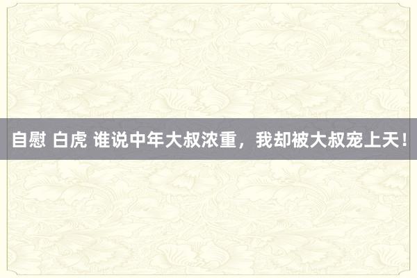 自慰 白虎 谁说中年大叔浓重，我却被大叔宠上天！