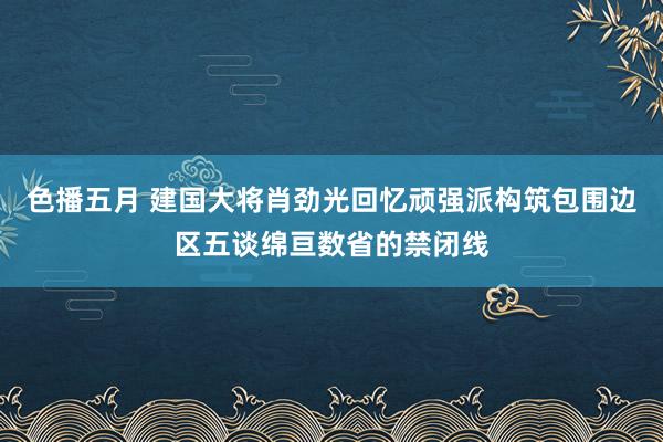 色播五月 建国大将肖劲光回忆顽强派构筑包围边区五谈绵亘数省的禁闭线