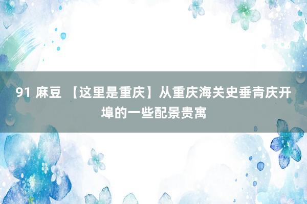 91 麻豆 【这里是重庆】从重庆海关史垂青庆开埠的一些配景贵寓