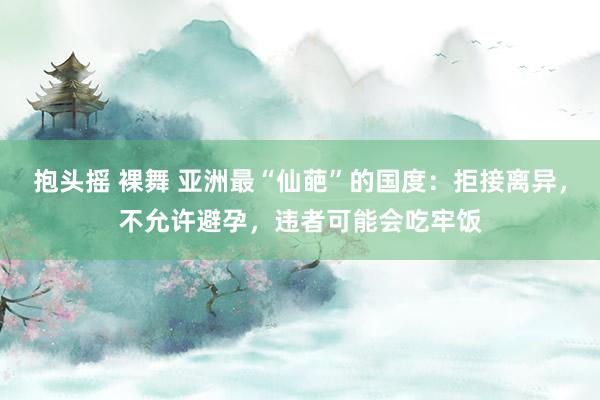 抱头摇 裸舞 亚洲最“仙葩”的国度：拒接离异，不允许避孕，违者可能会吃牢饭