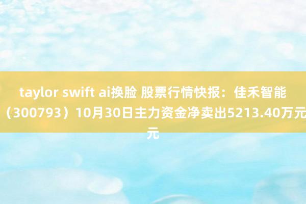 taylor swift ai换脸 股票行情快报：佳禾智能（300793）10月30日主力资金净卖出5213.40万元